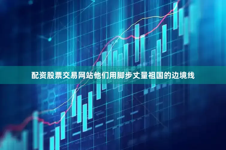 配资股票交易网站他们用脚步丈量祖国的边境线