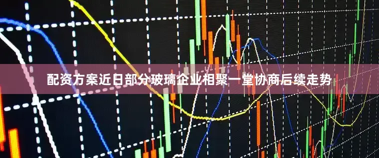 配资方案近日部分玻璃企业相聚一堂协商后续走势