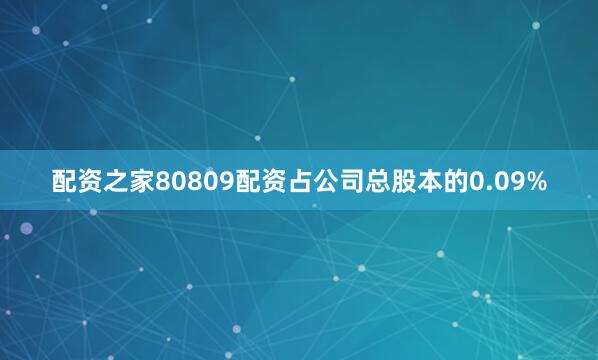 配资之家80809配资占公司总股本的0.09%