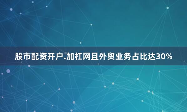 股市配资开户.加杠网且外贸业务占比达30%