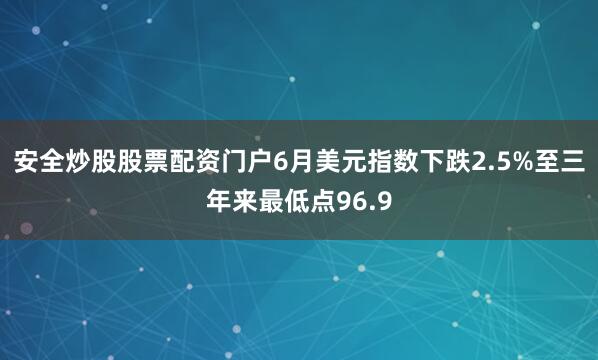 安全炒股股票配资门户6月美元指数下跌2.5%至三年来最低点96.9