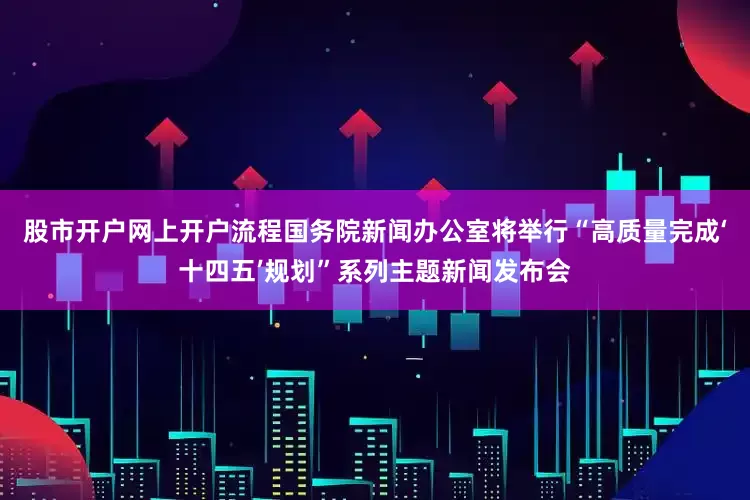股市开户网上开户流程国务院新闻办公室将举行“高质量完成‘十四五’规划”系列主题新闻发布会