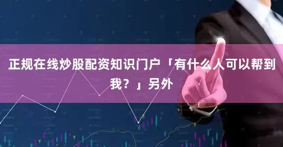 正规在线炒股配资知识门户「有什么人可以帮到我？」另外