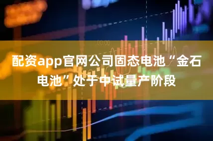 配资app官网公司固态电池“金石电池”处于中试量产阶段