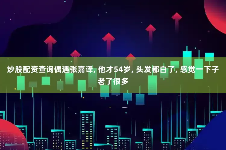 炒股配资查询偶遇张嘉译, 他才54岁, 头发都白了, 感觉一下子老了很多