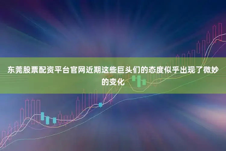东莞股票配资平台官网近期这些巨头们的态度似乎出现了微妙的变化
