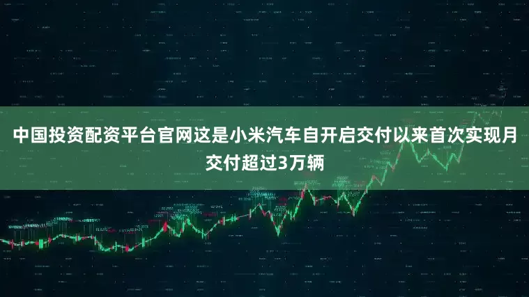 中国投资配资平台官网这是小米汽车自开启交付以来首次实现月交付超过3万辆