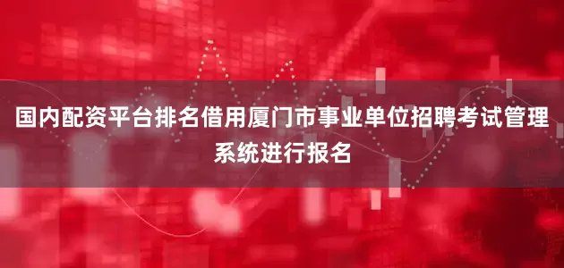 国内配资平台排名借用厦门市事业单位招聘考试管理系统进行报名