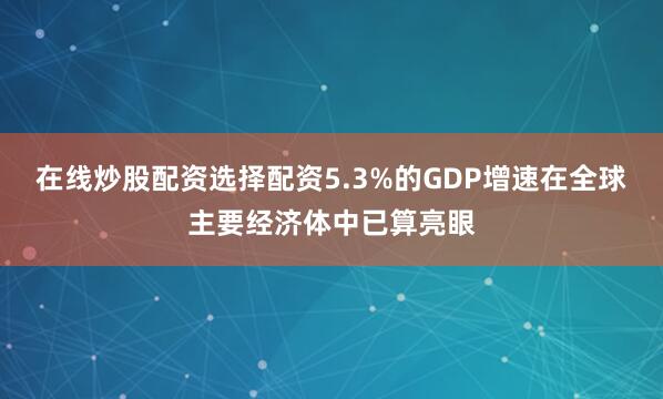 在线炒股配资选择配资5.3%的GDP增速在全球主要经济体中已算亮眼