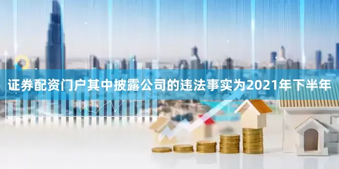 证券配资门户其中披露公司的违法事实为2021年下半年