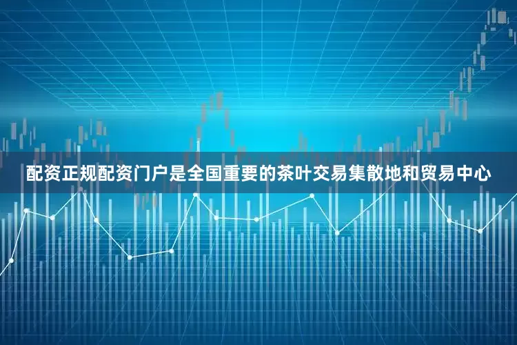 配资正规配资门户是全国重要的茶叶交易集散地和贸易中心
