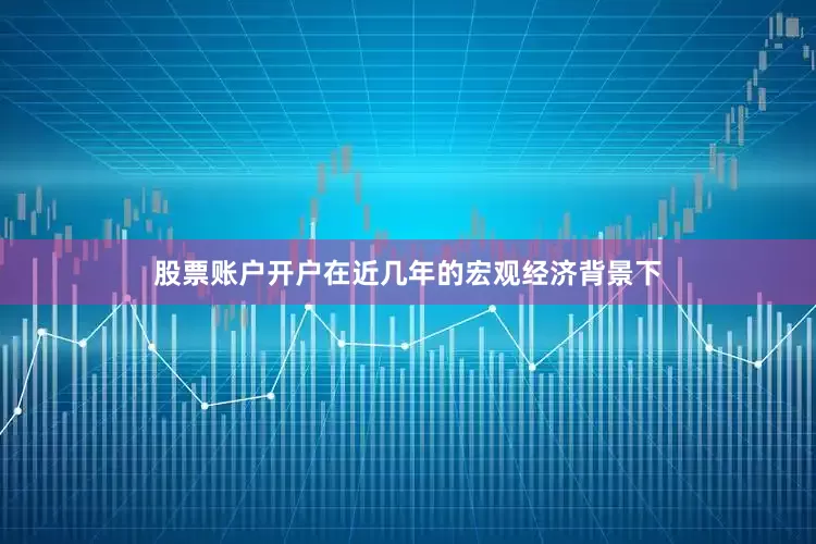 股票账户开户在近几年的宏观经济背景下
