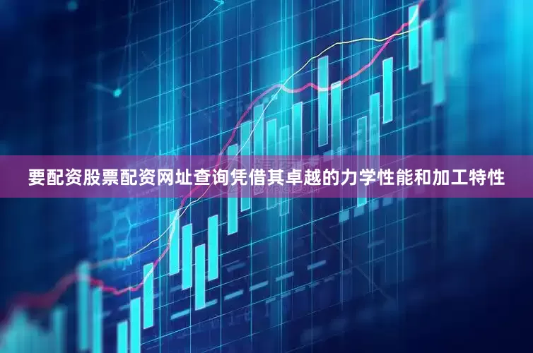 要配资股票配资网址查询凭借其卓越的力学性能和加工特性