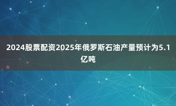 2024股票配资2025年俄罗斯石油产量预计为5.1亿吨